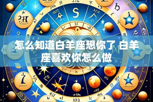 怎么知道白羊座想你了 白羊座喜欢你怎么做