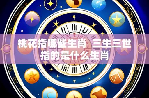 桃花指哪些生肖  三生三世指的是什么生肖