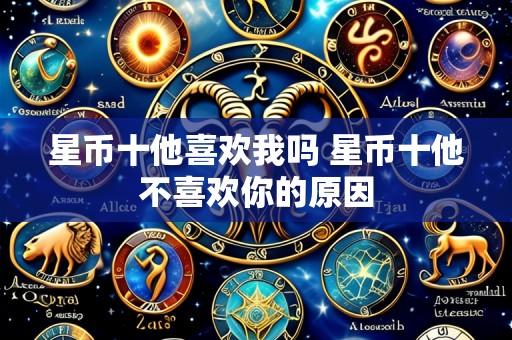 星币十他喜欢我吗 星币十他不喜欢你的原因