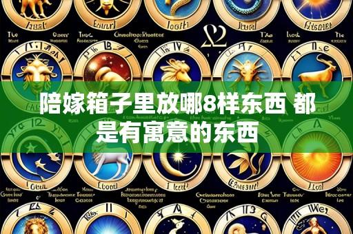 陪嫁箱子里放哪8样东西 都是有寓意的东西