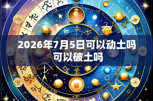 2026年7月5日可以动土吗 可以破土吗