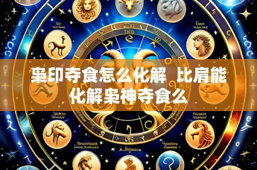 枭印夺食怎么化解 比肩能化解枭神夺食么