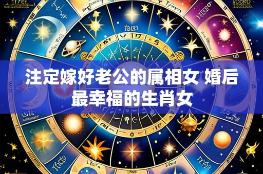 注定嫁好老公的属相女 婚后最幸福的生肖女
