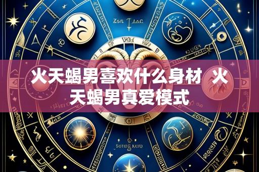 火天蝎男喜欢什么身材  火天蝎男真爱模式