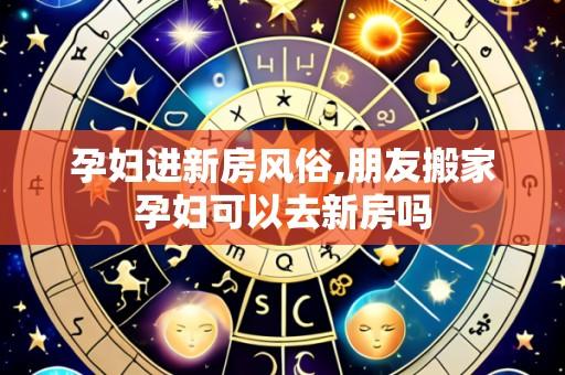 孕妇进新房风俗,朋友搬家孕妇可以去新房吗