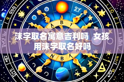 沫字取名寓意吉利吗  女孩用沫字取名好吗