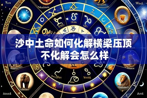 沙中土命如何化解横梁压顶 不化解会怎么样