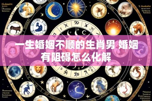 一生婚姻不顺的生肖男 婚姻有阻碍怎么化解