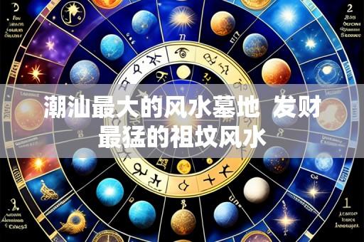 潮汕最大的风水墓地  发财最猛的祖坟风水