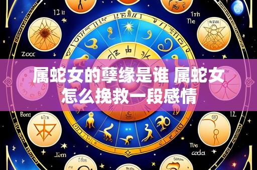 属蛇女的孽缘是谁 属蛇女怎么挽救一段感情