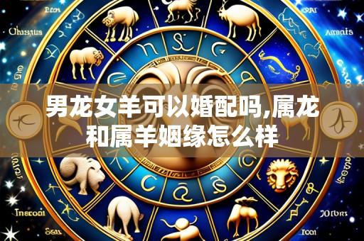 男龙女羊可以婚配吗,属龙和属羊姻缘怎么样