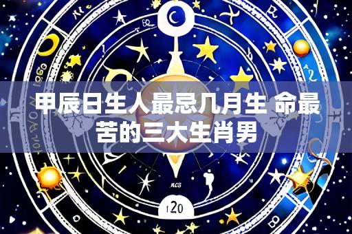 甲辰日生人最忌几月生 命最苦的三大生肖男