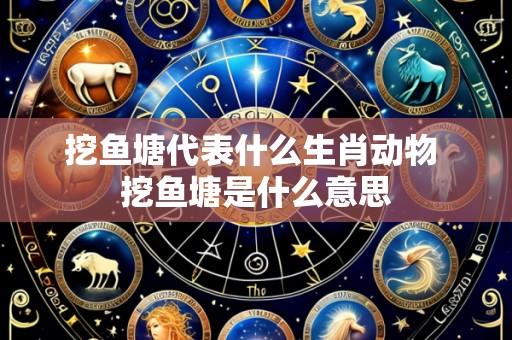 挖鱼塘代表什么生肖动物 挖鱼塘是什么意思