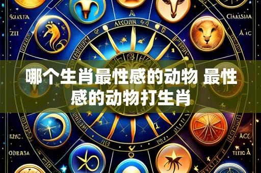 哪个生肖最性感的动物 最性感的动物打生肖