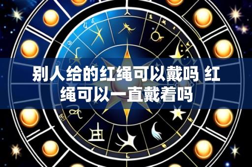别人给的红绳可以戴吗 红绳可以一直戴着吗