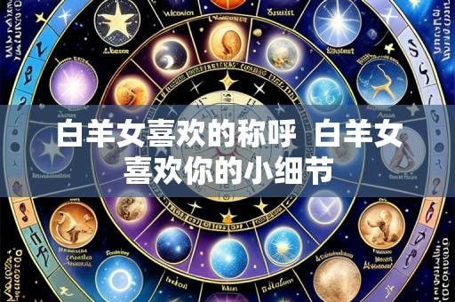 白羊女喜欢的称呼 白羊女喜欢你的小细节
