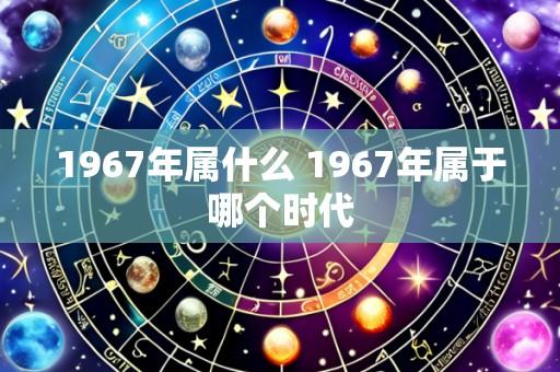 1967年属什么 1967年属于哪个时代