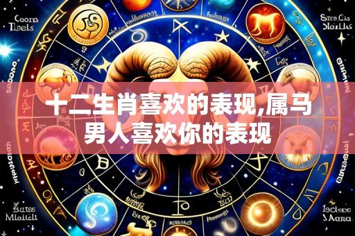 十二生肖喜欢的表现,属马男人喜欢你的表现