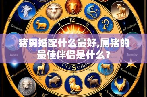 猪男婚配什么最好,属猪的最佳伴侣是什么？