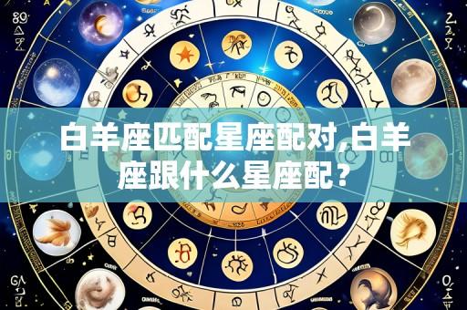 白羊座匹配星座配对,白羊座跟什么星座配?