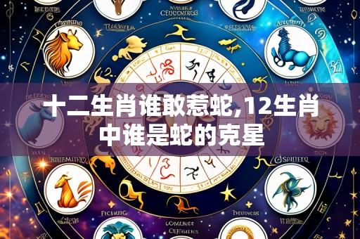 十二生肖谁敢惹蛇,12生肖中谁是蛇的克星