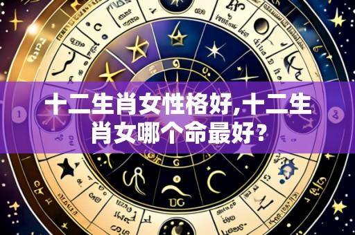 十二生肖女性格好,十二生肖女哪个命最好?