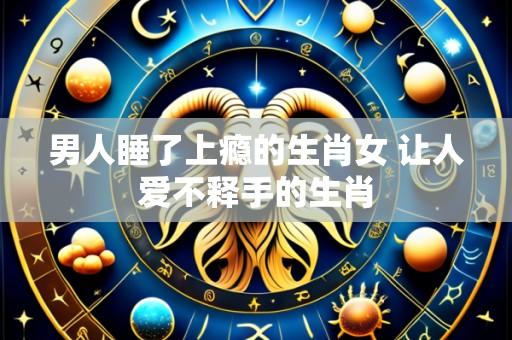 男人睡了上瘾的生肖女 让人爱不释手的生肖