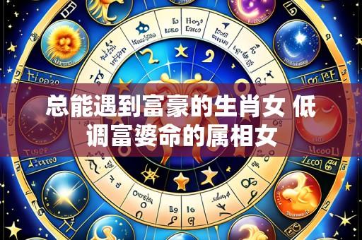 总能遇到富豪的生肖女 低调富婆命的属相女