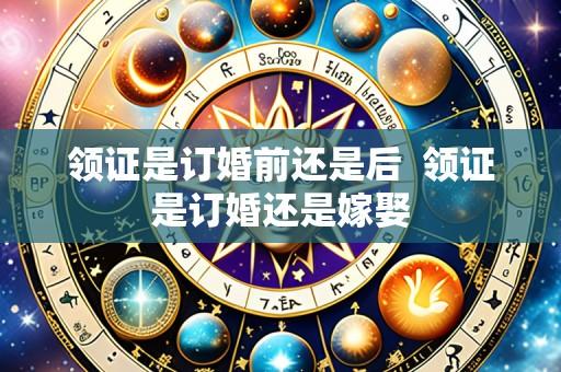 领证是订婚前还是后  领证是订婚还是嫁娶
