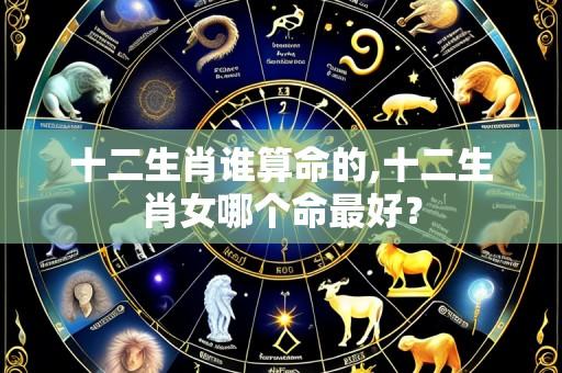 十二生肖谁算命的,十二生肖女哪个命最好？