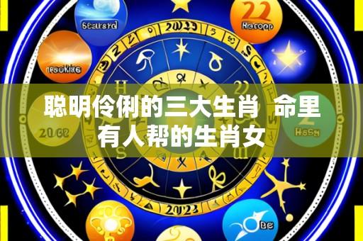 聪明伶俐的三大生肖  命里有人帮的生肖女