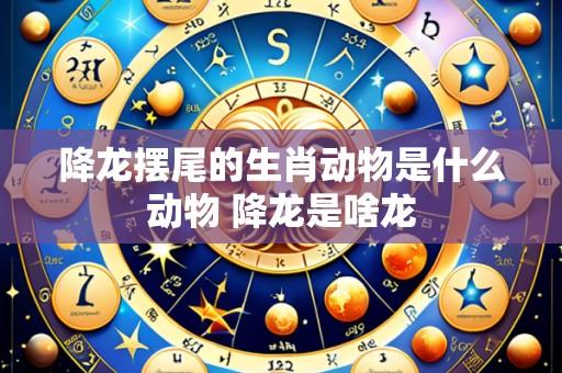 降龙摆尾的生肖动物是什么动物 降龙是啥龙