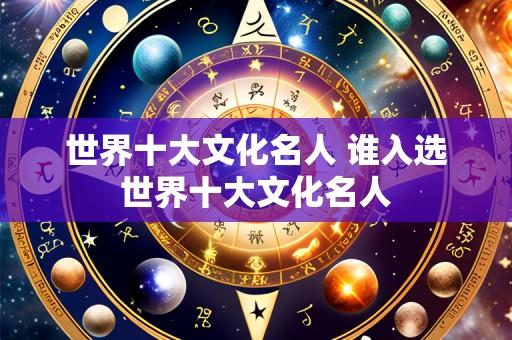 世界十大文化名人 谁入选世界十大文化名人