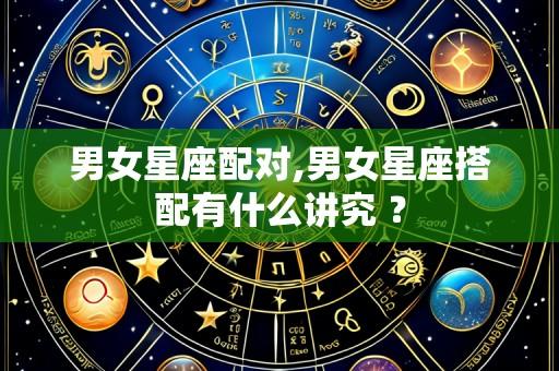 男女星座配对,男女星座搭配有什么讲究 ?