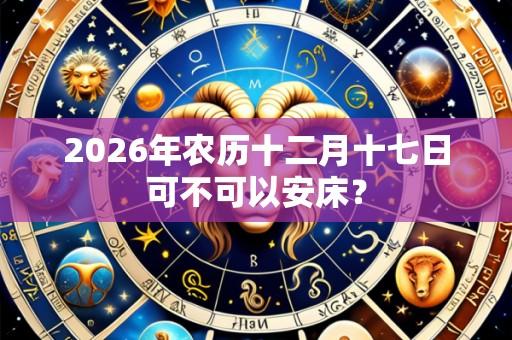 2026年农历十二月十七日可不可以安床？