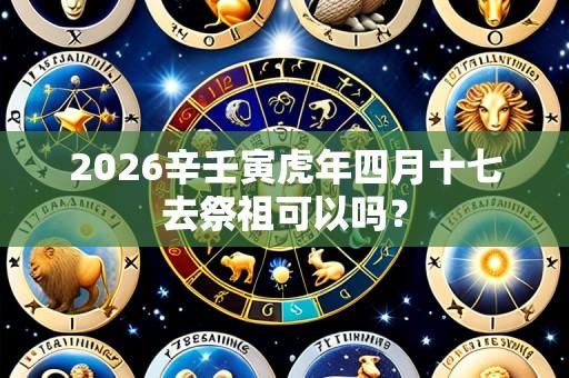 2026辛壬寅虎年四月十七去祭祖可以吗?