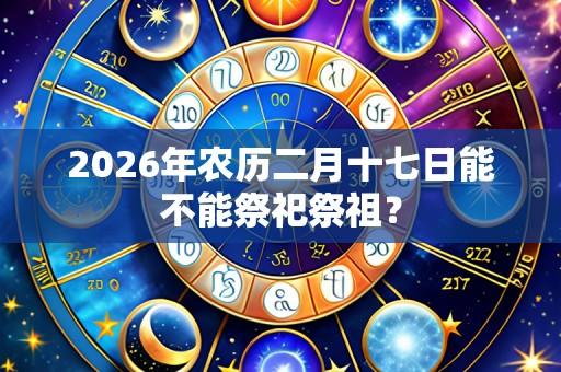 2026年农历二月十七日能不能祭祀祭祖?