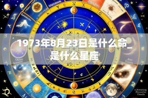 1973年8月23日是什么命_是什么星座