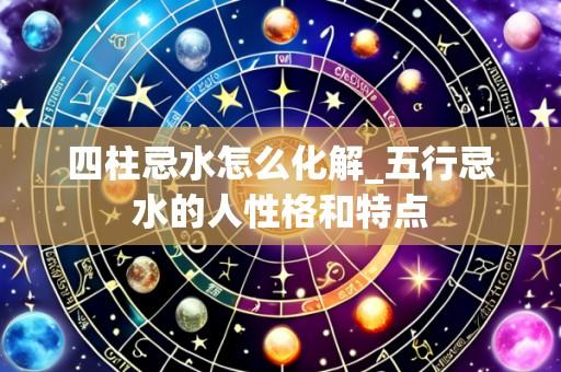 四柱忌水怎么化解_五行忌水的人性格和特点