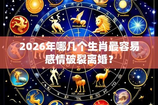 2026年哪几个生肖最容易感情破裂离婚？