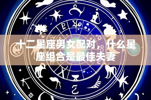 十二星座男女配对,什么星座组合是最佳夫妻