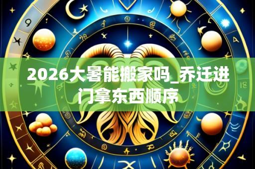 2026大暑能搬家吗_乔迁进门拿东西顺序