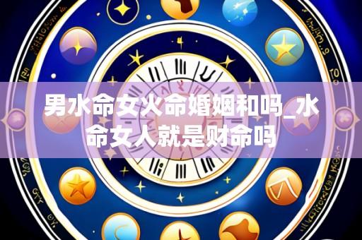 男水命女火命婚姻和吗_水命女人就是财命吗
