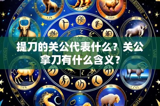 提刀的关公代表什么?关公拿刀有什么含义?