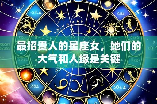 最招贵人的星座女，她们的大气和人缘是关键