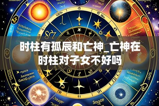 时柱有孤辰和亡神_亡神在时柱对子女不好吗