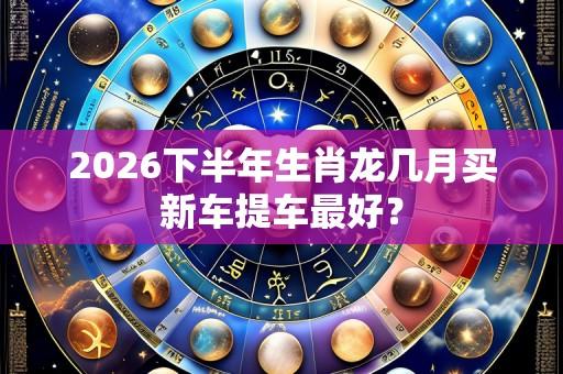 2026下半年生肖龙几月买新车提车最好?