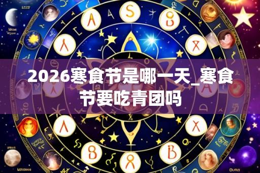 2026寒食节是哪一天_寒食节要吃青团吗
