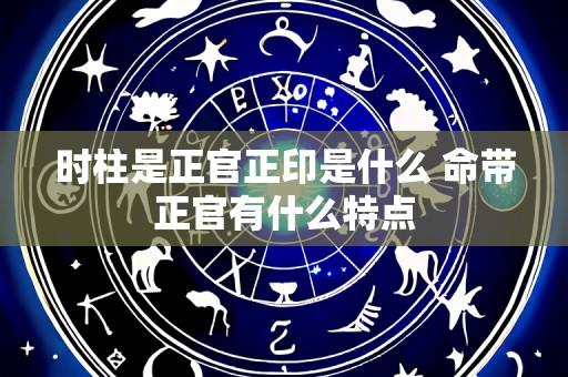 时柱是正官正印是什么 命带正官有什么特点