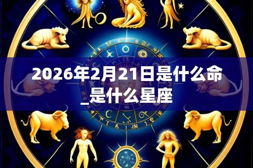 2026年2月21日是什么命_是什么星座